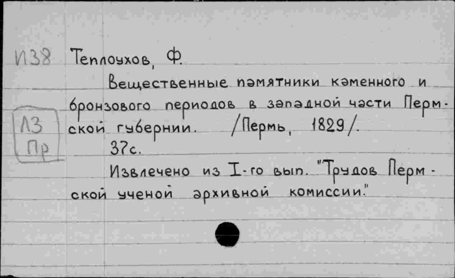 ﻿№. J
мь, 1829/.
НИИ .
вещественные памятники каменного и броньового периодов в западной части Пермской губ 3?с.
Извлечено ИЗ Т-го ьып. 'Трудов Пермской ученой архивной комиссии."